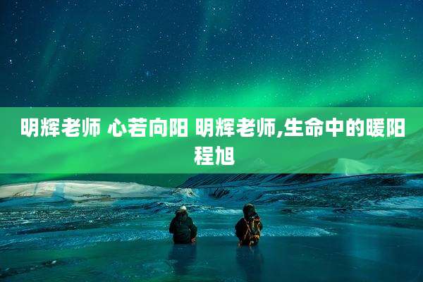 明辉老师 心若向阳 明辉老师,生命中的暖阳 程旭