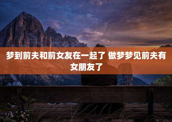 梦到前夫和前女友在一起了 做梦梦见前夫有女朋友了