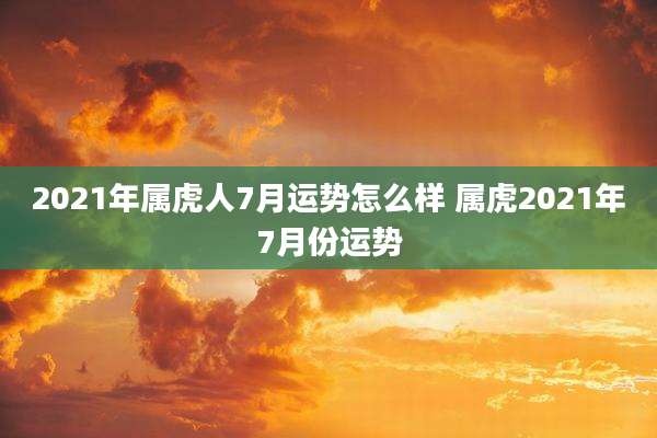 2021年属虎人7月运势怎么样 属虎2021年7月份运势