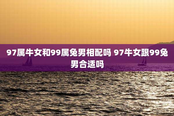 97属牛女和99属兔男相配吗 97牛女跟99兔男合适吗
