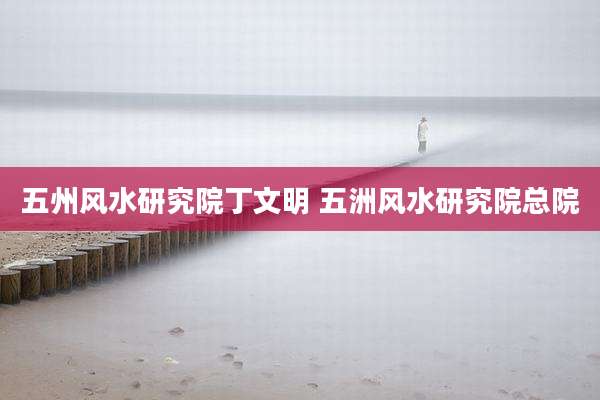 五州风水研究院丁文明 五洲风水研究院总院