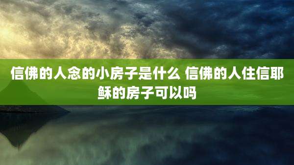 信佛的人念的小房子是什么 信佛的人住信耶稣的房子可以吗