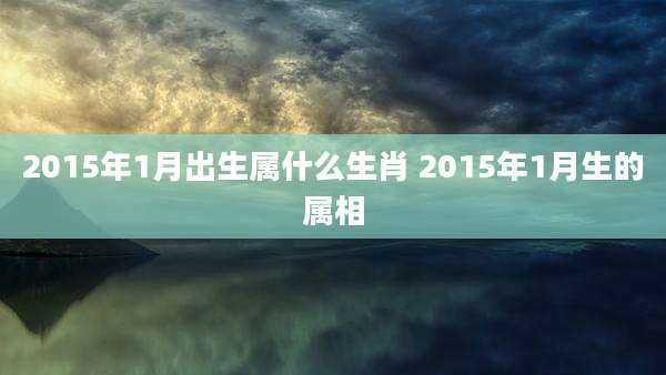 2015年1月出生属什么生肖 2015年1月生的属相
