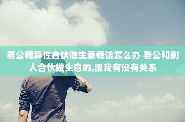 老公和异性合伙做生意我该怎么办 老公和别人合伙做生意的,跟我有没有关系