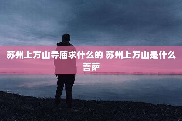 苏州上方山寺庙求什么的 苏州上方山是什么菩萨