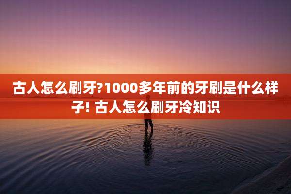 古人怎么刷牙?1000多年前的牙刷是什么样子! 古人怎么刷牙冷知识