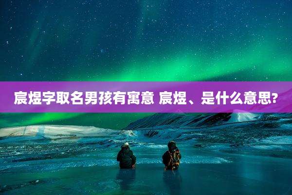 宸煜字取名男孩有寓意 宸煜、是什么意思?