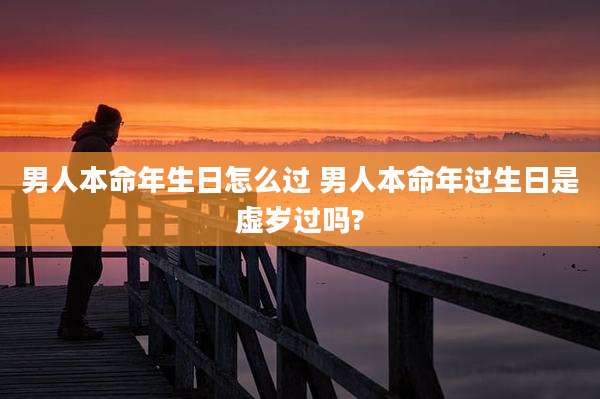 男人本命年生日怎么过 男人本命年过生日是虚岁过吗?
