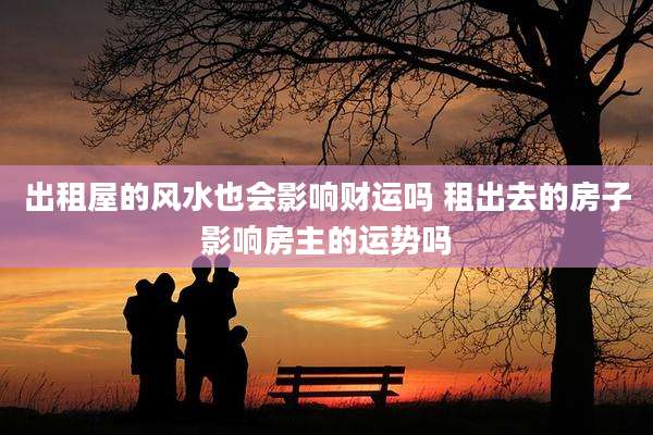 出租屋的风水也会影响财运吗 租出去的房子影响房主的运势吗