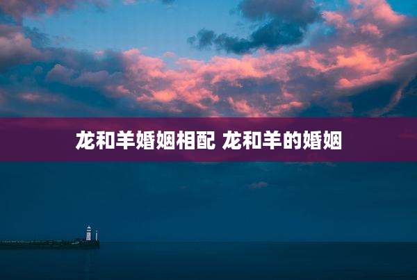 龙和羊婚姻相配 龙和羊的婚姻