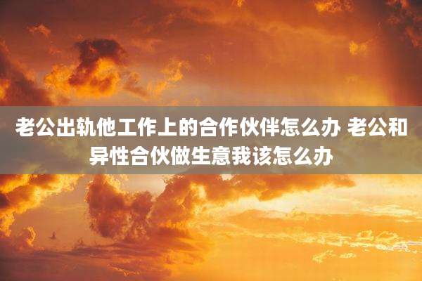 老公出轨他工作上的合作伙伴怎么办 老公和异性合伙做生意我该怎么办