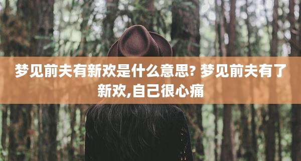 梦见前夫有新欢是什么意思? 梦见前夫有了新欢,自己很心痛