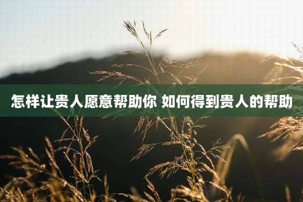 怎样让贵人愿意帮助你 如何得到贵人的帮助