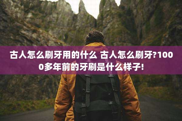 古人怎么刷牙用的什么 古人怎么刷牙?1000多年前的牙刷是什么样子!