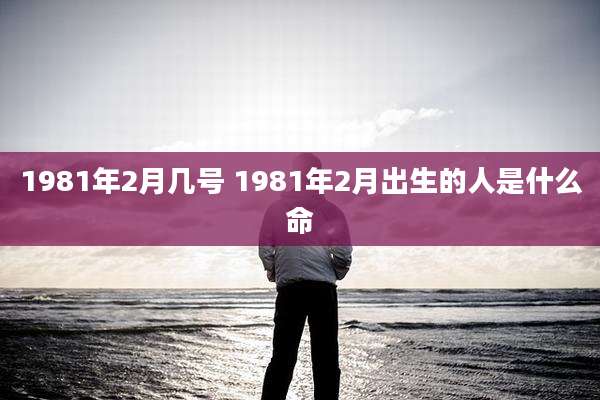 1981年2月几号 1981年2月出生的人是什么命