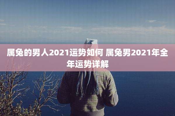 属兔的男人2021运势如何 属兔男2021年全年运势详解