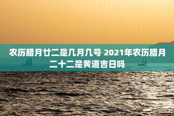 农历腊月廿二是几月几号 2021年农历腊月二十二是黄道吉日吗