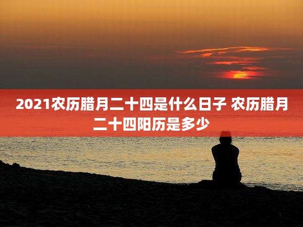 2021农历腊月二十四是什么日子 农历腊月二十四阳历是多少