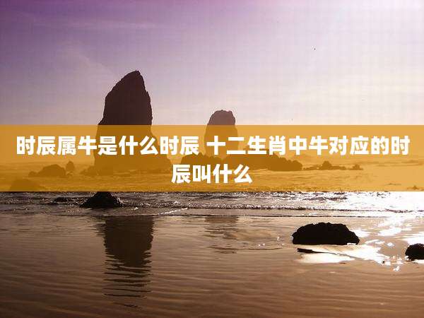 时辰属牛是什么时辰 十二生肖中牛对应的时辰叫什么