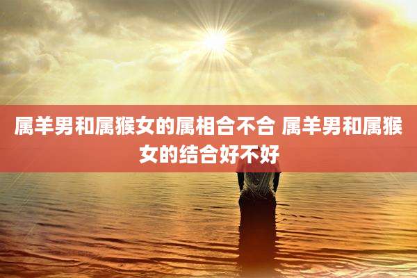 属羊男和属猴女的属相合不合 属羊男和属猴女的结合好不好