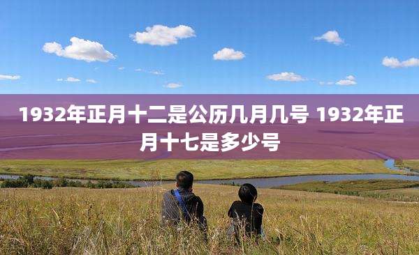 1932年正月十二是公历几月几号 1932年正月十七是多少号