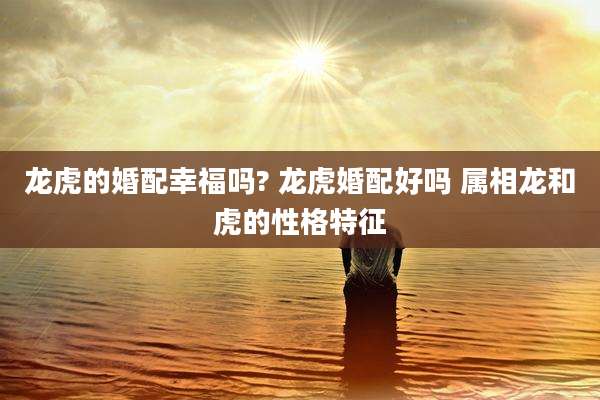 龙虎的婚配幸福吗? 龙虎婚配好吗 属相龙和虎的性格特征