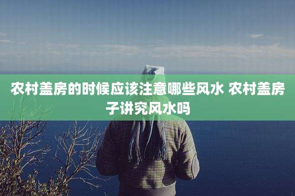 农村盖房的时候应该注意哪些风水 农村盖房子讲究风水吗