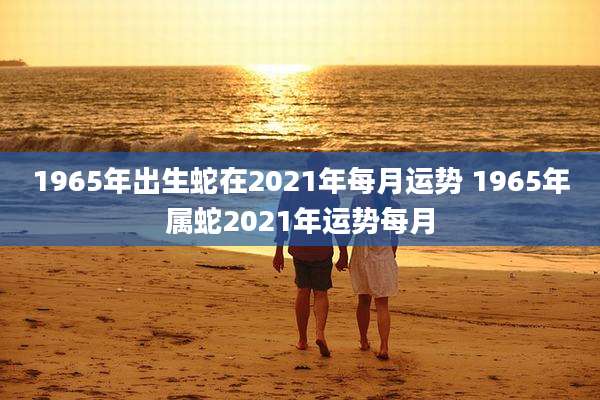 1965年出生蛇在2021年每月运势 1965年属蛇2021年运势每月