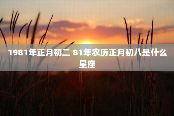 1981年正月初二 81年农历正月初八是什么星座