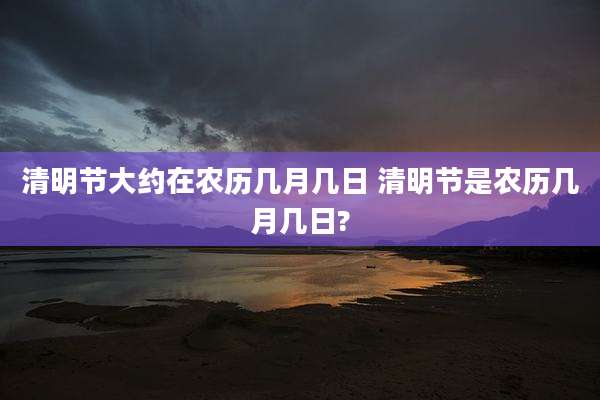 清明节大约在农历几月几日 清明节是农历几月几日?