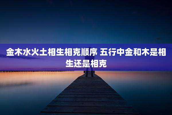 金木水火土相生相克顺序 五行中金和木是相生还是相克