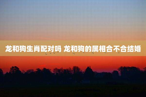 龙和狗生肖配对吗 龙和狗的属相合不合结婚