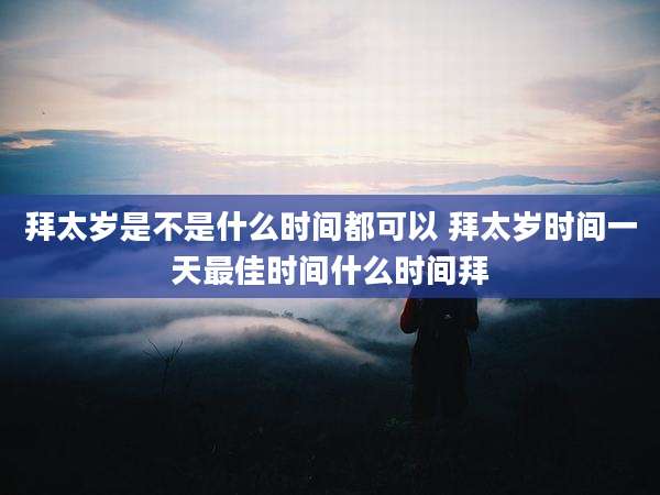拜太岁是不是什么时间都可以 拜太岁时间一天最佳时间什么时间拜