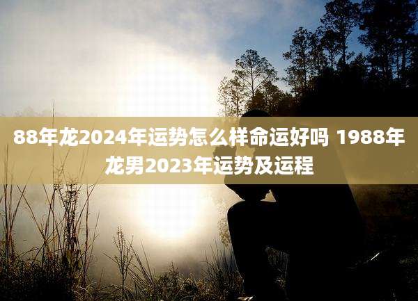 88年龙2024年运势怎么样命运好吗 1988年龙男2023年运势及运程