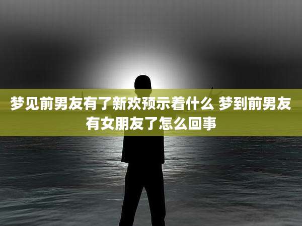 梦见前男友有了新欢预示着什么 梦到前男友有女朋友了怎么回事