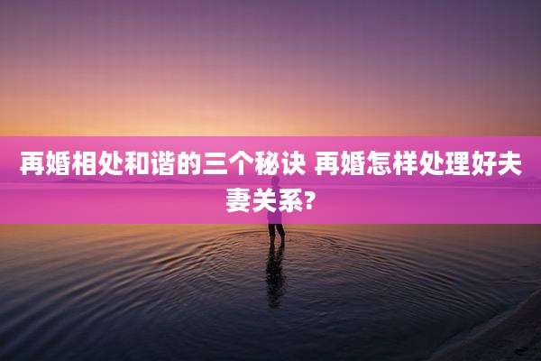 再婚相处和谐的三个秘诀 再婚怎样处理好夫妻关系?