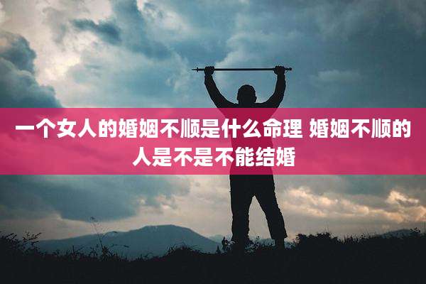 一个女人的婚姻不顺是什么命理 婚姻不顺的人是不是不能结婚