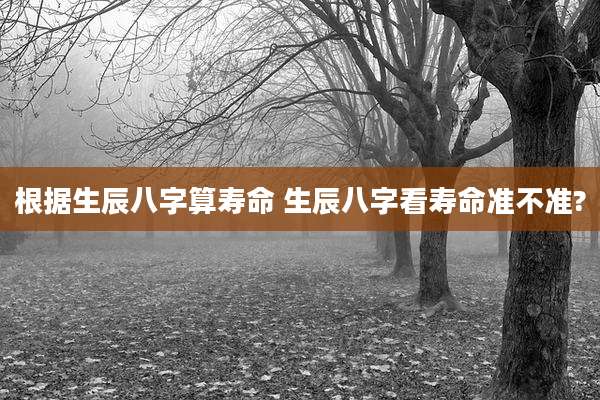 根据生辰八字算寿命 生辰八字看寿命准不准?