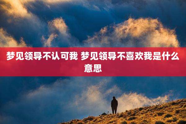 梦见领导不认可我 梦见领导不喜欢我是什么意思
