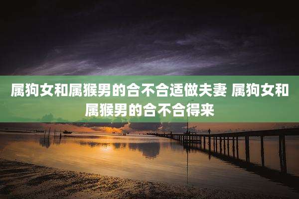属狗女和属猴男的合不合适做夫妻 属狗女和属猴男的合不合得来