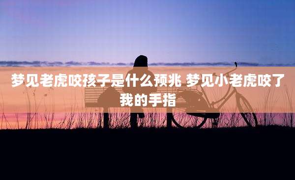 梦见老虎咬孩子是什么预兆 梦见小老虎咬了我的手指