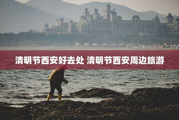 清明节西安好去处 清明节西安周边旅游