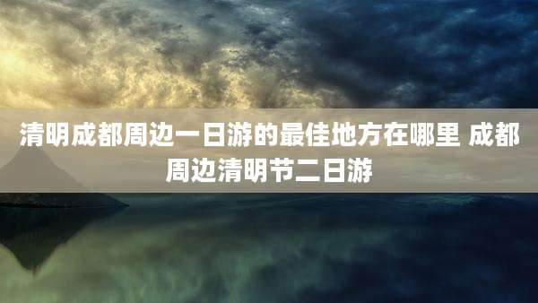 清明成都周边一日游的最佳地方在哪里 成都周边清明节二日游
