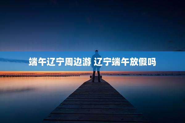 端午辽宁周边游 辽宁端午放假吗