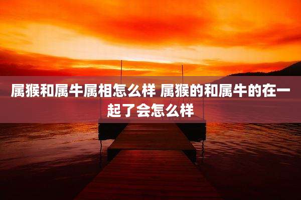属猴和属牛属相怎么样 属猴的和属牛的在一起了会怎么样