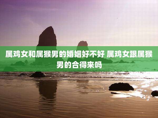 属鸡女和属猴男的婚姻好不好 属鸡女跟属猴男的合得来吗