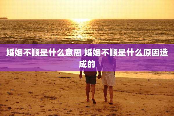 婚姻不顺是什么意思 婚姻不顺是什么原因造成的