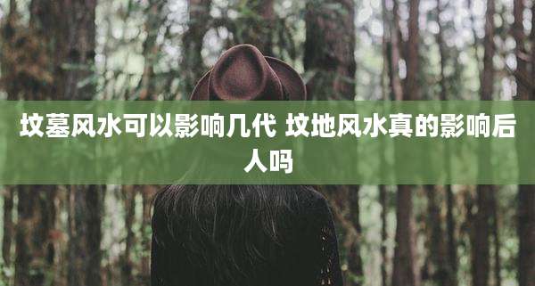 坟墓风水可以影响几代 坟地风水真的影响后人吗