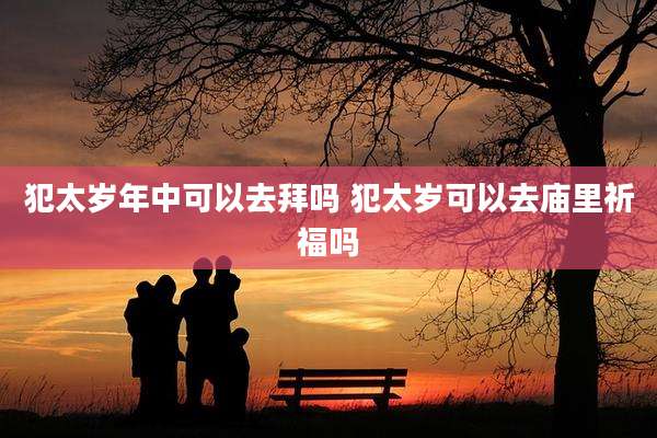 犯太岁年中可以去拜吗 犯太岁可以去庙里祈福吗