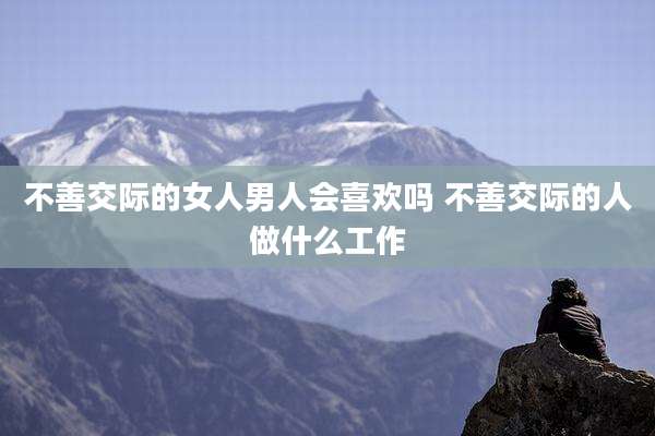 不善交际的女人男人会喜欢吗 不善交际的人做什么工作